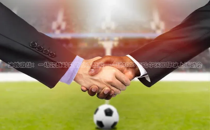 门徒平台官网汉得信息冰城激战：一场跨越时空的冰雪盛宴——记2023年哈尔滨国际冰上运动会