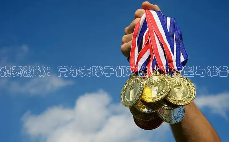 预赛激战：高尔夫球手们对胜利的渴望与准备