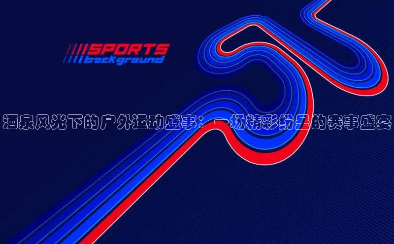 酒泉风光下的户外运动盛事：一场精彩纷呈的赛事盛宴