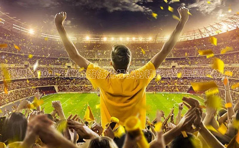 极限：2023年世界游泳锦标赛的精彩瞬间与幕后故事