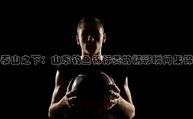 泰山之下：山东钓鱼锦标赛的精彩瞬间集锦